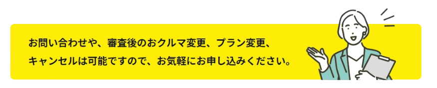 お問い合わせや、審査後のおクルマ変更、プラン変更、キャンセルは可能ですので、お気軽にお申し込みください。