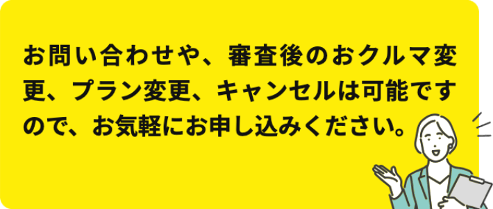 お問い合わせや、審査後のおクルマ変更、プラン変更、キャンセルは可能ですので、お気軽にお申し込みください。